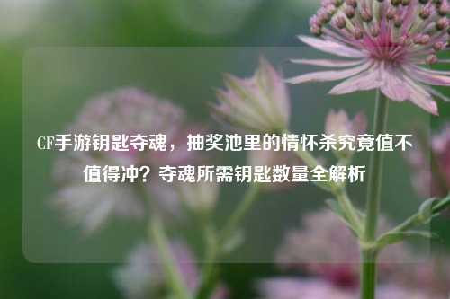 CF手游钥匙夺魂，抽奖池里的情怀杀究竟值不值得冲？夺魂所需钥匙数量全解析