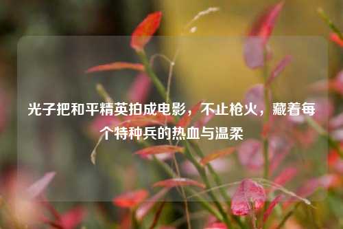光子把和平精英拍成电影，不止枪火，藏着每个特种兵的热血与温柔