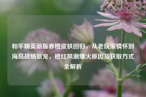 和平精英新版赤橙皮肤回归,从老玩家情怀到海岛战场新宠,橙红风潮爆火原因及获取方式全解析