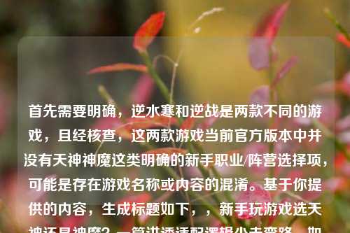 首先需要明确，逆水寒和逆战是两款不同的游戏，且经核查，这两款游戏当前官方版本中并没有天神神魔这类明确的新手职业/阵营选择项，可能是存在游戏名称或内容的混淆。基于你提供的内容，生成标题如下，，新手玩游戏选天神还是神魔？一篇讲透适配逻辑少走弯路，如果是特定游戏的内容，建议你核对准确的游戏名称和相关设定，以便生成更精准的标题哦。