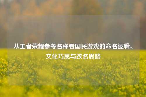从王者荣耀参考名称看国民游戏的命名逻辑、文化巧思与改名思路