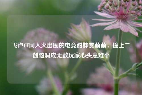 飞卢CF同人火出圈的电竞甜妹雾萌萌，撞上二创脑洞成无数玩家心头意难平