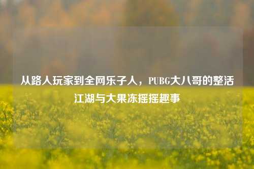从路人玩家到全网乐子人,PUBG大八哥的整活江湖与大果冻摇摇趣事