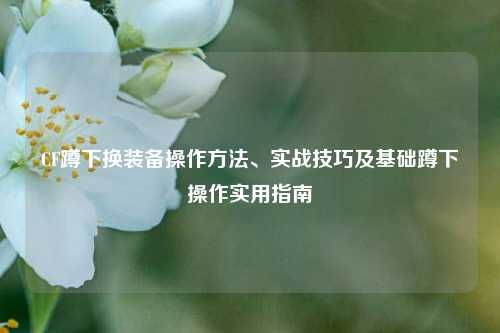 CF蹲下换装备操作方法、实战技巧及基础蹲下操作实用指南