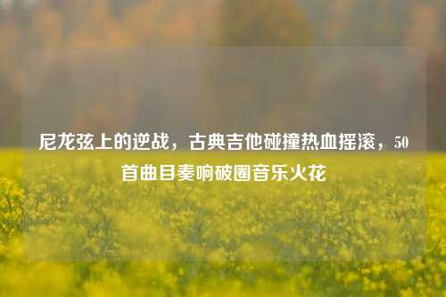 尼龙弦上的逆战,古典吉他碰撞热血摇滚,50首曲目奏响破圈音乐火花