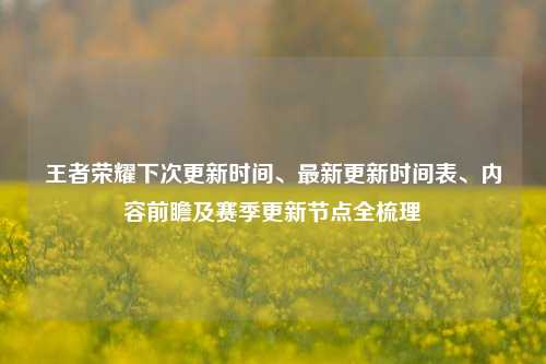 王者荣耀下次更新时间、最新更新时间表、内容前瞻及赛季更新节点全梳理