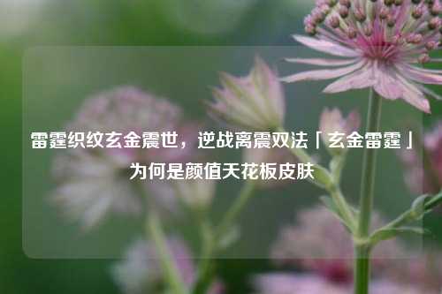 雷霆织纹玄金震世，逆战离震双法「玄金雷霆」为何是颜值天花板皮肤