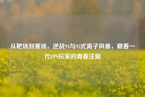从靶场到赛场,逆战94与95式离子风暴,藏着一代FPS玩家的青春注脚