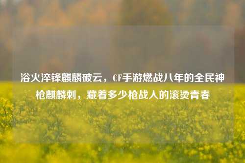 浴火淬锋麒麟破云,CF手游燃战八年的全民神枪麒麟刺,藏着多少枪战人的滚烫青春
