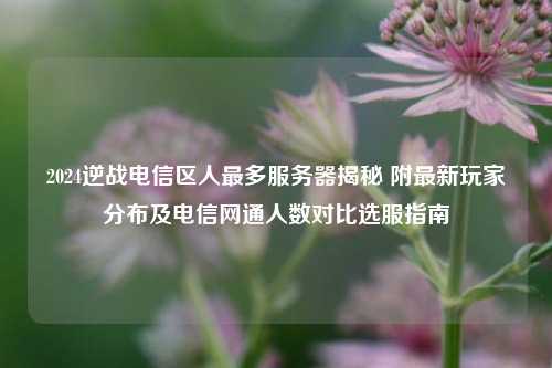 2024逆战电信区人最多服务器揭秘 附最新玩家分布及电信网通人数对比选服指南
