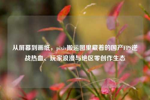 从屏幕到画纸,pixiv搬运图里藏着的国产FPS逆战热血、玩家浪漫与绝区零创作生态