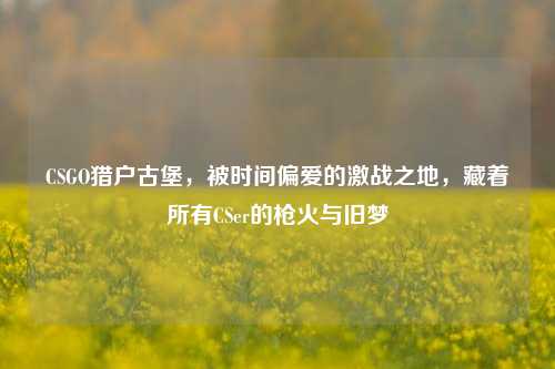 CSGO猎户古堡,被时间偏爱的激战之地,藏着所有CSer的枪火与旧梦