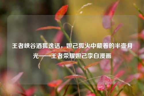 王者峡谷酒狐逸话,妲己狐火中藏着的半壶月光——王者荣耀妲己李白漫画