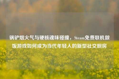 锅铲烟火气与硬核魂味碰撞,Steam免费联机做饭游戏如何成为当代年轻人的新型社交厨房