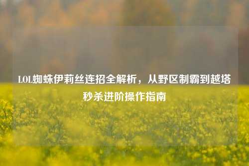 LOL蜘蛛伊莉丝连招全解析,从野区制霸到越塔秒杀进阶操作指南