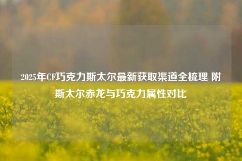 2025年CF巧克力斯太尔最新获取渠道全梳理 附斯太尔赤龙与巧克力属性对比