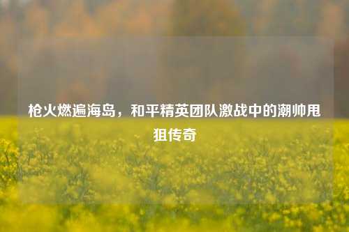枪火燃遍海岛，和平精英团队激战中的潮帅甩狙传奇