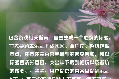 包含游戏相关指南,需要生成一个准确的标题。首先要涵盖Steam下载PUBG、全指南、避坑这些要点,还要注意内容里提到的常见问题,所以标题要清晰直接,突出从下载到畅玩以及避坑的核心。,等等,用户提供的内容里提到steam上下pubg有三个可能是输入不完整,但主要核心是Steam下载PUBG的全指南,从入门到畅玩避坑,所以整合起来,,Steam下载PUBG全流程指南,从入门安装到顺畅游玩 帮你避开所有常见坑点