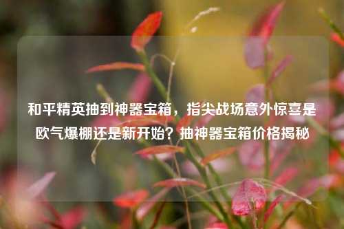 和平精英抽到神器宝箱，指尖战场意外惊喜是欧气爆棚还是新开始？抽神器宝箱价格揭秘