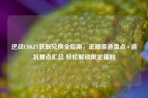 逆战CDKEY获取兑换全指南,正规渠道盘点+避坑要点汇总 轻松解锁限定福利