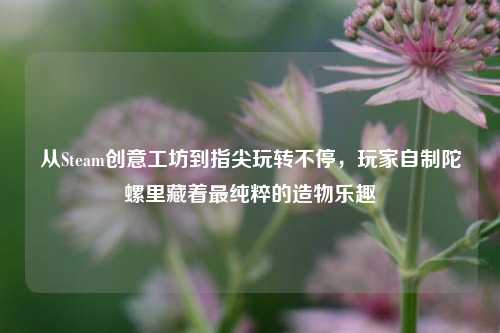 从Steam创意工坊到指尖玩转不停,玩家自制陀螺里藏着最纯粹的造物乐趣