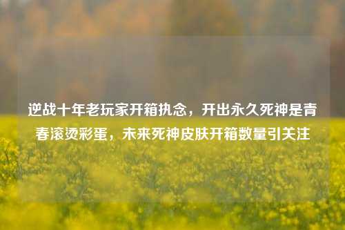 逆战十年老玩家开箱执念,开出永久死神是青春滚烫彩蛋,未来死神皮肤开箱数量引关注