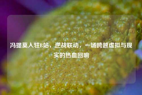 冯提莫入驻B站,逆战联动,一场跨越虚拟与现实的热血回响