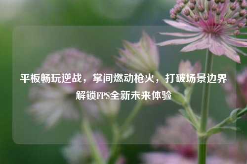 平板畅玩逆战,掌间燃动枪火,打破场景边界解锁FPS全新未来体验