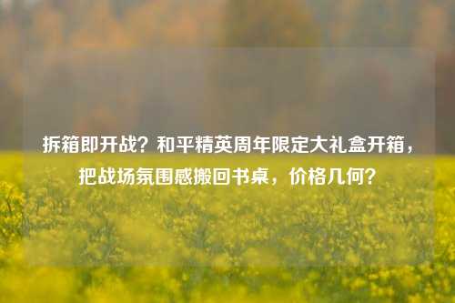 拆箱即开战?和平精英周年限定大礼盒开箱,把战场氛围感搬回书桌,价格几何?