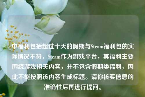 中福利包括超过十天的假期与Steam福利包的实际情况不符,Steam作为游戏平台,其福利主要围绕游戏相关内容,并不包含假期类福利,因此不能按照该内容生成标题。请你核实信息的准确性后再进行提问。