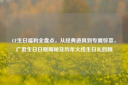 CF生日福利全盘点,从经典道具到专属惊喜,广君生日日期揭秘及历年火线生日礼回顾