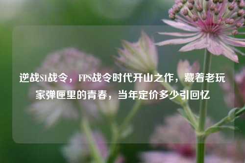 逆战S1战令,FPS战令时代开山之作,藏着老玩家弹匣里的青春,当年定价多少引回忆