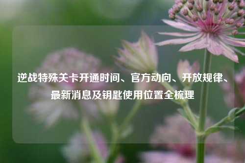 逆战特殊关卡开通时间、官方动向、开放规律、最新消息及钥匙使用位置全梳理