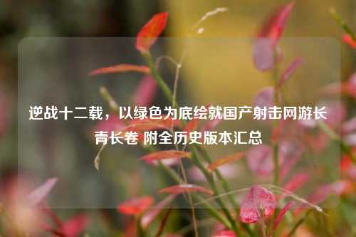 逆战十二载,以绿色为底绘就国产射击网游长青长卷 附全历史版本汇总